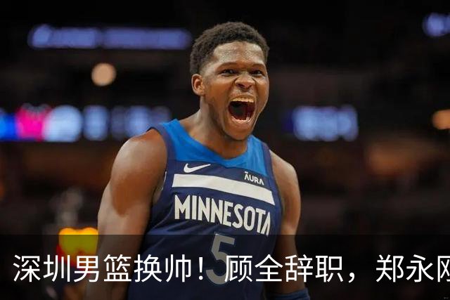 深圳男篮换帅！顾全辞职，郑永刚重任主帅可否扭转颓势？